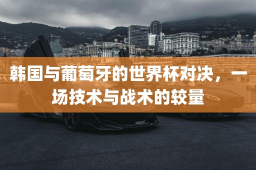 韩国与葡萄牙的世界杯对决，一场技术与战术的较量