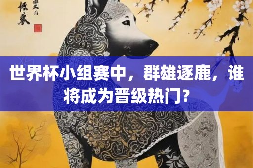 世界杯小组赛中，群雄逐鹿，谁将成为晋级热门？
