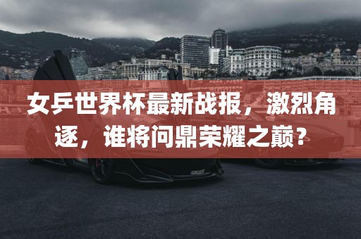 女乒世界杯最新战报，激烈角逐，谁将问鼎荣耀之巅？
