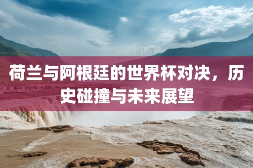 荷兰与阿根廷的世界杯对决，历史碰撞与未来展望