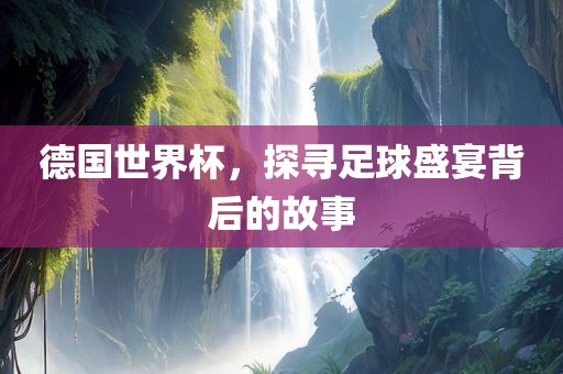 德国世界杯，探寻足球盛宴背后的故事