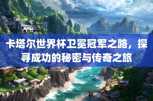 卡塔尔世界杯卫冕冠军之路，探寻成功的秘密与传奇之旅