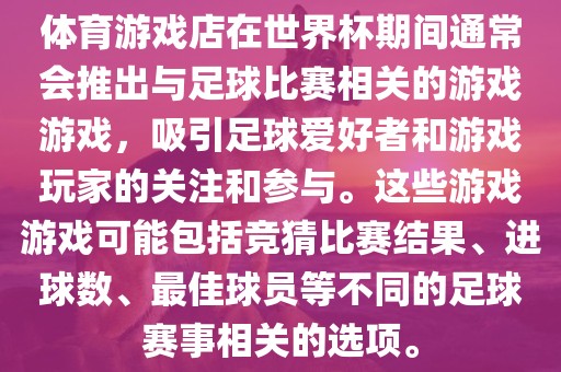 体育游戏店在世界杯期间通常会推出与足球比赛相关的游戏游戏，吸引足球爱好者和游戏玩家的关注和参与。这些游戏游戏可能包括竞猜比赛结果、进球数、最佳球员等不同的足球赛事相关的选项。