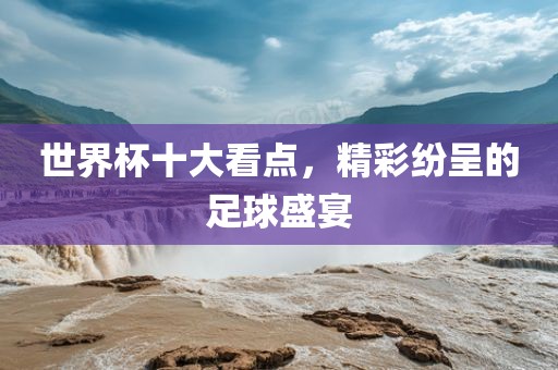 世界杯十大看点，精彩纷呈的足球盛宴