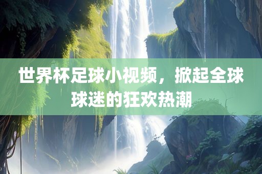 世界杯足球小视频，掀起全球球迷的狂欢热潮