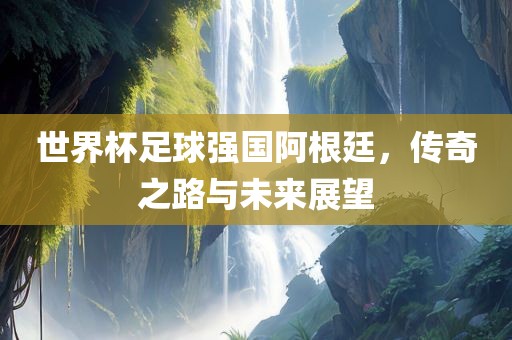 世界杯足球强国阿根廷，传奇之路与未来展望