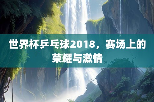 世界杯乒乓球2018，赛场上的荣耀与激情