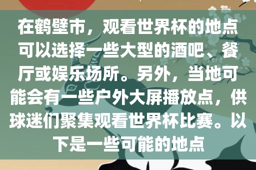 在鹤壁市，观看世界杯的地点可吉安市靖泰电力工程有限公司以选择一些大型的酒吧、餐厅或娱乐场所。另外，当地可能会有一些户外大屏播放点，供球迷们聚集观看世界杯比赛。以下是一些可能的地点