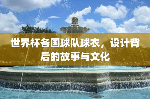 世界杯各国球队球衣，设计背后的故事与文化