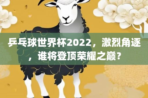 乒乓球世界杯2022，激烈角逐，谁将登顶荣耀之巅？