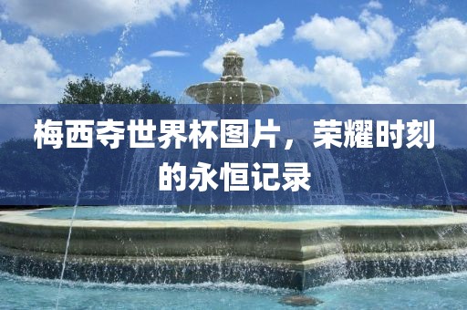 梅西夺世界杯图片，荣耀时刻的永恒记录