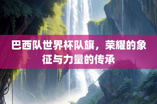 巴西队世界杯队旗，荣耀的象征与力量的传承