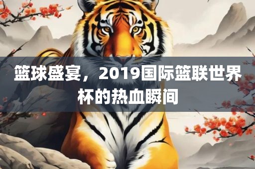 篮球盛宴，2019国际篮联世界杯的热血瞬间