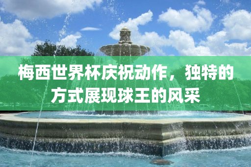 梅西世界杯庆祝动作，独特的方式展现球王的风采
