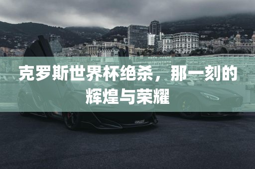 克罗斯世界杯绝杀，那一刻的辉煌与荣耀