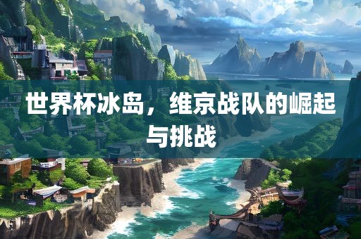 世界杯冰岛，维京战队的崛起与挑战