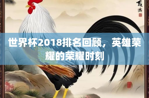 世界杯2018排名回顾，英雄荣耀的荣耀时刻
