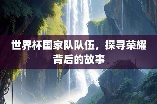 世界杯国家队队伍，探寻荣耀背后的故事