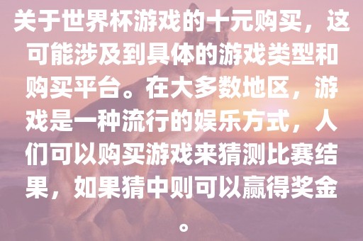 关于世界杯游戏的十元购买，这可能涉及到具体的游戏类型和购买平台。在大多数地区，游戏是一种流行的娱乐方式，人们可以购买游戏来猜测比赛结果，如果猜中则可以赢得奖金。