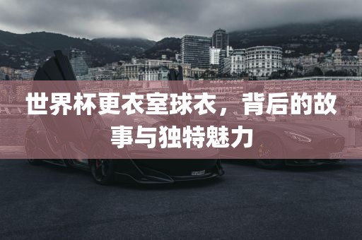 世界杯更衣室球衣，背后的故事与独特魅力