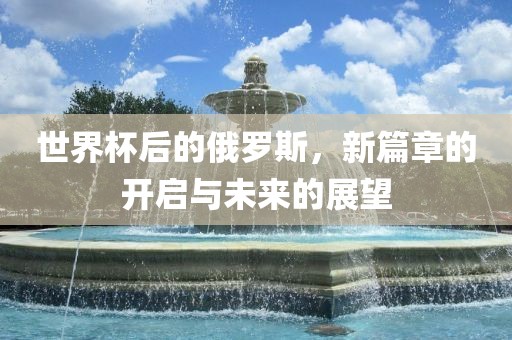 世界杯后的俄罗斯，新篇章的开启与未来的展望