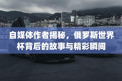 自媒体作者揭秘，俄罗斯世界杯背后的故事与精彩瞬间