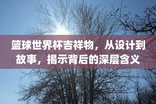 篮球世界杯吉祥物，从设计到故事，揭示背后的深层含义