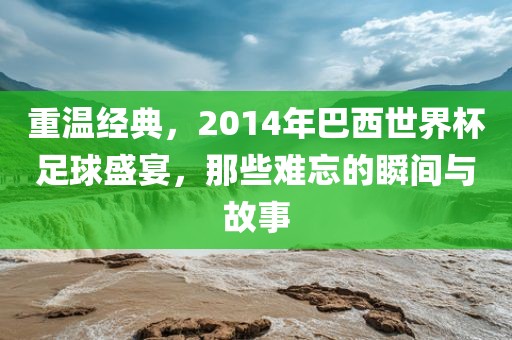 重温经典，2014年巴西世界杯足球盛宴，那些难忘的瞬间与故事