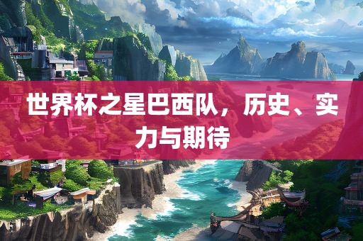 世界杯之星巴西队，历史、实力与期待