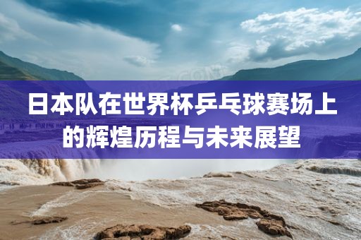 日本队在世界杯乒乓球赛场上的辉煌历程与未来展望吉安市靖泰电力工程有限公司