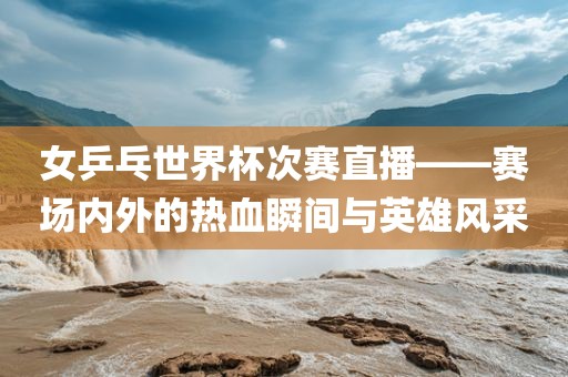 女乒乓世界杯次赛直播——赛场内外的热血瞬间与英雄风采