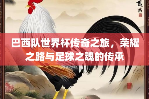 巴西队世界杯传奇之旅，荣耀之路与足球之魂的传承吉安市靖泰电力工程有限公司