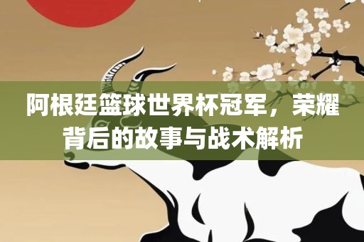 阿根廷篮球世界杯冠军，荣耀背后的故事与战术解析