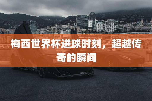 梅西世界杯进球时刻，超越传奇的瞬间吉安市靖泰电力工程有限公司