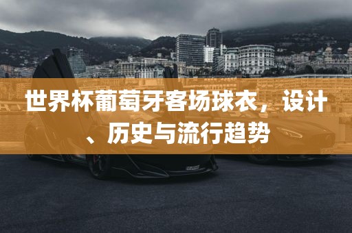世界杯葡萄牙客场球衣，设计、历史与流行趋势吉安市靖泰电力工程有限公司