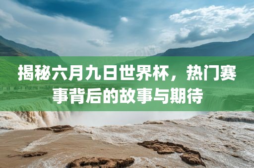 揭秘六月九日世界杯，热门赛事背后的故事与期待吉安市靖泰电力工程有限公司