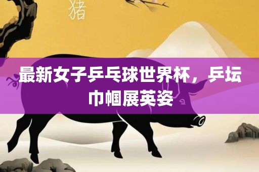 最新女子乒乓球世界杯吉安市靖泰电力工程有限公司，乒坛巾帼展英姿