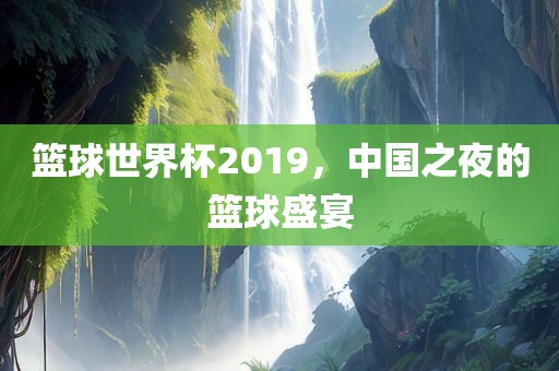 篮球世界杯2019，中国之夜的篮球盛宴吉安市靖泰电力工程有限公司