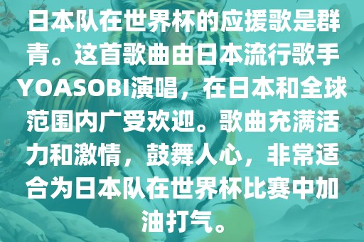 日本队在世界杯的应援歌是群青。这首歌曲由日本流行歌手YOASOBI演唱，在日本和全球范围内广受欢迎。歌曲充满活力和激情，鼓舞人心，非常适合为日本队在世界杯比赛中加油打气。吉安市靖泰电力工程有限公司