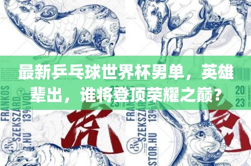 最新乒乓球世界杯男单，英雄辈出，谁将登顶荣耀之巅？吉安市靖泰电力工程有限公司