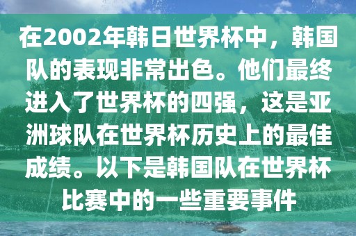 在2002年韩日世界杯中，韩国队的表现非常出色。他们最终进入了世界杯的四强，这是亚洲球队在世界杯历史上的最佳成绩。以下是韩国队在世界杯比赛中的一些重要事件