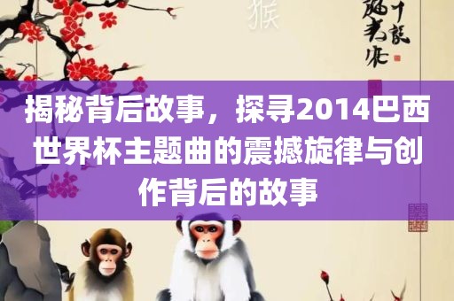 揭秘背后故事，探寻2014巴西世界杯主题曲的震撼旋律与创作背后的故事吉安市靖泰电力工程有限公司