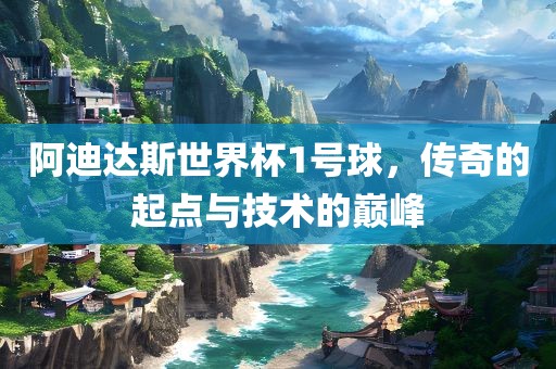 阿迪达斯世界杯1号球，传奇的起点与技术的巅峰吉安市靖泰电力工程有限公司
