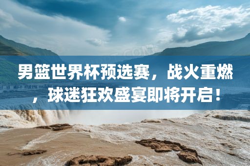 男篮世界杯预选赛，战火重燃，球迷狂欢盛宴即将开启！