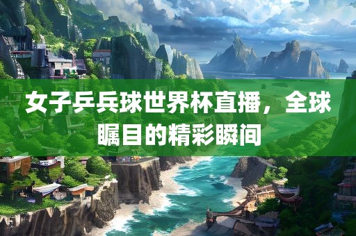 女子乒兵球世界杯直播，全球瞩目的精彩瞬间