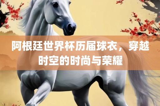 阿根廷世界杯历届球衣，穿越时空的时尚与荣耀吉安市靖泰电力工程有限公司