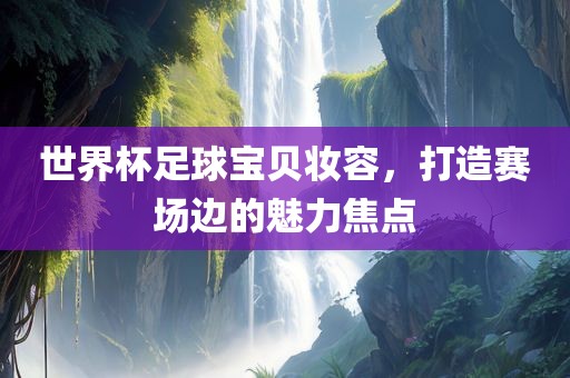 世界杯足球宝贝妆容，打造赛场边的魅力焦点吉安市靖泰电力工程有限公司