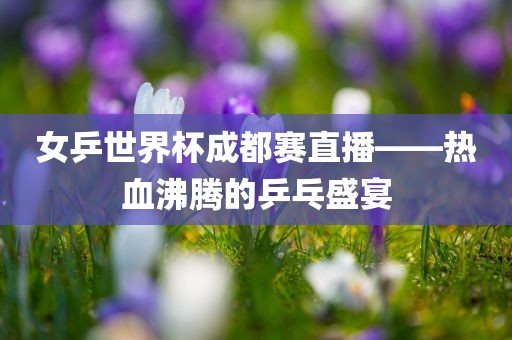 女乒世界杯成都赛直播——热血沸腾的乒乓盛宴吉安市靖泰电力工程有限公司