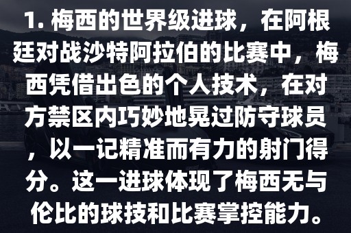 1. 梅西的世界级进球，在阿根廷对战沙特阿拉伯的比赛中，梅西凭借出色的个人技术，在对方禁区内巧妙地晃过防守球员，以一记精准而有力的射门得分。这一进球体现了梅西无与伦比的球技和比赛掌控能力。吉安市靖泰电力工程有限公司