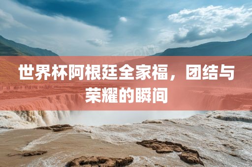 世界杯阿根廷全家福，团结与荣耀的瞬间吉安市靖泰电力工程有限公司